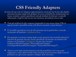 CCSSSS FFrriieennddllyy AAddaapptteerrss 
SSii ttrraattttaa ddii uunnaa sseerriiee ddii AAddaapptteerrss aappppoossiittaammeennttee ccrreeaattii ppeerr ffaarr ffrroonnttee aallllaa dduupplliiccee 
nneecceessssiittàà ddaa ppaarrttee ddeeggllii wweebb--ddeessiiggnneerr ddii aavveerree ccoonnttrroollllii cchhee rreennddeerriizzzziinnoo uunn 
llaayyoouutt ccoorrrreettttoo ee ppootteerr ssppeecciiffiiccaarree ttuuttttii ggllii aattttrriibbuuttii ddii ssttiillee ppeerr ii ccoonnttrroollllii 
uuttiilliizzzzaannddoo ii ffooggllii ddii ssttiillee iinnvveeccee cchhee rriiccoorrrreerree aadd aattttrriibbuuttii sseerrvveerr--ssiiddee.. 
 TTuuttttii ggllii aattttrriibbuuttii ddii ssttiillee vveennggoonnoo iinnccaappssuullaattii iinn uunnaa sstteessssaa ccllaassssee CCSSSS,, iinn 
qquueessttoo mmooddoo èè ppoossssiibbiillee ccrreeaarree ssttiillii ddiivveerrssii aassssoocciiaattii aa ccllaassssii ddiivveerrssee.. 
 EE’’ ppoossssiibbiillee ssppeecciiffiiccaarree iill sseett ddii ssttiillii aassssoocciiaattoo aadd uunn ppaarrttiiccoollaarree ccoonnttrroolllloo 
rriiccoorrrreennddoo aallll’’aattttrriibbuuttoo CCssssSSeelleeccttoorrCCllaassss.. 
 PPeerr ggaarraannttiirree iill ccoorrrreettttoo wwiirriinngg ddeeggllii eevveennttii ((ggeenneerraattii ddaaii ccoonnttrroollllii aaddaattttaattii)) llee 
ffuunnzziioonnii ddii ggeessttiioonnee ddeevvoonnoo eesssseerree ssppeecciiffiiccaarree rriiccoorrrreennddoo aadd aattttrriibbuuttii cchhee 
iinniizziinnoo ccoonn iill pprreeffiissssoo OOnnAAddaapptteedd ((eexx ppeerr uunnaa ttrreeeevviieeww:: 
OOnnSSeelleecctteeddNNooddeeCChhaannggeedd==""SSeelleecctteeddNNooddeeCChhaannggeedd““ 
OOnnAAddaapptteeddSSeelleecctteeddNNooddeeCChhaannggeedd==""SSeelleecctteeddNNooddeeCChhaannggeedd““)).. 
 AAllccuunnii eevveennttii ttiippiiccii ddii ddeetteerrmmiinnaattii ccoonnttrroollllii ppoottrreebbbbeerroo nnoonn eesssseerree ppiiùù 
ssuuppppoorrttaattii aa ccaauussaa ddeellll’’oovveerrrriiddee ddeellllee ffuunnzziioonnii ddii ggeenneerraazziioonnee ddeeggllii eevveennttii ddii 
ppoossttbbaacckk ((eexx:: ggllii eevveennttii eexxppaanndd ee ccoollllaappssee ddeellllaa ttrreeeevviieeww)).. 
 