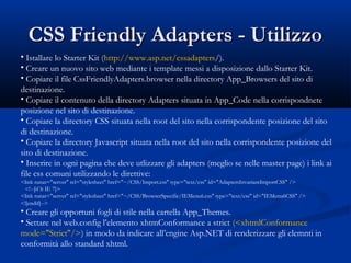 CCSSSS FFrriieennddllyy AAddaapptteerrss -- UUttiilliizzzzoo 
• Istallare lo Starter Kit (http://www.asp.net/cssadapters/). 
• Creare un nuovo sito web mediante i template messi a disposizione dallo Starter Kit. 
• Copiare il file CssFriendlyAdapters.browser nella directory App_Browsers del sito di 
destinazione. 
• Copiare il contenuto della directory Adapters situata in App_Code nella corrispondnete 
posizione nel sito di destinazione. 
• Copiare la directory CSS situata nella root del sito nella corrispondente posizione del sito 
di destinazione. 
• Copiare la directory Javascript situata nella root del sito nella corrispondente posizione del 
sito di destinazione. 
• Inserire in ogni pagina che deve utlizzare gli adapters (meglio se nelle master page) i link ai 
file css comuni utilizzando le direttive: 
<link runat="server" rel="stylesheet" href="~/CSS/Import.css" type="text/css" id="AdaptersInvariantImportCSS" /> 
<!--[if lt IE 7]> 
<link runat="server" rel="stylesheet" href="~/CSS/BrowserSpecific/IEMenu6.css" type="text/css" id="IEMenu6CSS" /> 
<![endif]--> 
• Creare gli opportuni fogli di stile nella cartella App_Themes. 
• Settare nel web.config l’elemento xhtmConformance a strict (<xhtmlConformance 
mode="Strict"/>) in modo da indicare all’engine Asp.NET di renderizzare gli elemnti in 
conformità allo standard xhtml. 
 