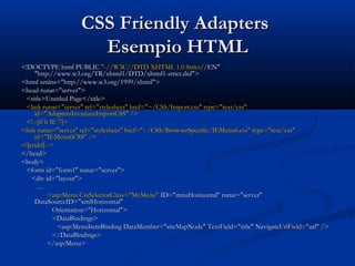 CCSSSS FFrriieennddllyy AAddaapptteerrss 
EEsseemmppiioo HHTTMMLL 
<<!!DDOOCCTTYYPPEE hhttmmll PPUUBBLLIICC ""--////WW33CC////DDTTDD XXHHTTMMLL 11..00 SSttrriicctt////EENN"" 
""hhttttpp::////wwwwww..ww33..oorrgg//TTRR//xxhhttmmll11//DDTTDD//xxhhttmmll11--ssttrriicctt..ddttdd"">> 
<<hhttmmll xxmmllnnss==""hhttttpp::////wwwwww..ww33..oorrgg//11999999//xxhhttmmll"">> 
<<hheeaadd rruunnaatt==""sseerrvveerr"">> 
<<ttiittllee>>UUnnttiittlleedd PPaaggee<<//ttiittllee>> 
<<lliinnkk rruunnaatt==""sseerrvveerr"" rreell==""ssttyylleesshheeeett"" hhrreeff==""~~//CCSSSS//IImmppoorrtt..ccssss"" ttyyppee==""tteexxtt//ccssss"" 
iidd==""AAddaapptteerrssIInnvvaarriiaannttIImmppoorrttCCSSSS"" //>> 
<<!!----[[iiff lltt IIEE 77]]>> 
<<lliinnkk rruunnaatt==""sseerrvveerr"" rreell==""ssttyylleesshheeeett"" hhrreeff==""~~//CCSSSS//BBrroowwsseerrSSppeecciiffiicc//IIEEMMeennuu66..ccssss"" ttyyppee==""tteexxtt//ccssss"" 
iidd==""IIEEMMeennuu66CCSSSS"" //>> 
<<!![[eennddiiff]]---->> 
<<//hheeaadd>> 
<<bbooddyy>> 
<<ffoorrmm iidd==""ffoorrmm11"" rruunnaatt==""sseerrvveerr"">> 
<<ddiivv iidd==""llaayyoouutt"">> 
…… 
<<aasspp::MMeennuu CCssssSSeelleeccttoorrCCllaassss==""MMyyMMeennuu"" IIDD==""mmnnuuHHoorriizzoonnttaall"" rruunnaatt==""sseerrvveerr"" 
DDaattaaSSoouurrcceeIIDD==""xxmmllHHoorriizzoonnttaall"" 
OOrriieennttaattiioonn==""HHoorriizzoonnttaall"">> 
<<DDaattaaBBiinnddiinnggss>> 
<<aasspp::MMeennuuIItteemmBBiinnddiinngg DDaattaaMMeemmbbeerr==""ssiitteeMMaappNNooddee"" TTeexxttFFiieelldd==""ttiittllee"" NNaavviiggaatteeUUrrllFFiieelldd==""uurrll"" //>> 
<<//DDaattaaBBiinnddiinnggss>> 
<<//aasspp::MMeennuu>> 
 