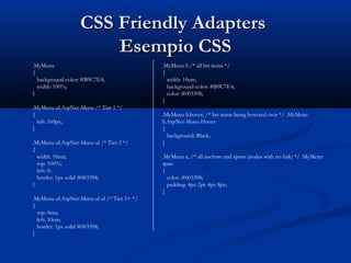 CCSSSS FFrriieennddllyy AAddaapptteerrss 
EEsseemmppiioo CCSSSS 
.MyMenu 
{ 
background-color: #B9C7E4; 
width: 100%; 
} 
.MyMenu ul.AspNet-Menu /* Tier 1 */ 
{ 
left: 160px; 
} 
.MyMenu ul.AspNet-Menu ul /* Tier 2 */ 
{ 
width: 10em; 
top: 100%; 
left: 0; 
border: 1px solid #003398; 
} 
.MyMenu ul.AspNet-Menu ul ul /* Tier 3+ */ 
{ 
top: 0em; 
left: 10em; 
border: 1px solid #003398; 
} 
.MyMenu li /* all list items */ 
{ 
width: 10em; 
background-color: #B9C7E4; 
color: #003398; 
} 
.MyMenu li:hover, /* list items being hovered over */ .MyMenu 
li.AspNet-Menu-Hover 
{ 
background: Black; 
} 
.MyMenu a, /* all anchors and spans (nodes with no link) */ .MyMenu 
span 
{ 
color: #003398; 
padding: 4px 2px 4px 8px; 
} 
 