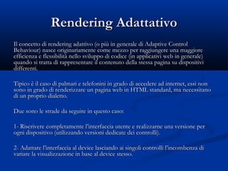 RReennddeerriinngg AAddaattttaattiivvoo 
IIll ccoonncceettttoo ddii rreennddeerriinngg aaddaattttiivvoo ((oo ppiiùù iinn ggeenneerraallee ddii AAddaappttiivvee CCoonnttrrooll 
BBeehhaavviioouurr)) nnaassccee oorriiggiinnaarriiaammeennttee ccoommee mmeezzzzoo ppeerr rraaggggiiuunnggeerree uunnaa mmaaggggiioorree 
eeffffiicciieennzzaa ee fflleessssiibbiilliittàà nneelllloo ssvviilluuppppoo ddii ccooddiiccee ((iinn aapppplliiccaattiivvii wweebb iinn ggeenneerraallee)) 
qquuaannddoo ssii ttrraattttaa ddii rraapppprreesseennttaarree iill ccoonntteennuuttoo ddeellllaa sstteessssaa ppaaggiinnaa ssuu ddiissppoossiittiivvii 
ddiiffffeerreennttii.. 
TTiippiiccoo èè iill ccaassoo ddii ppaallmmaarrii ee tteelleeffoonniinnii iinn ggrraaddoo ddii aacccceeddeerree aadd iinntteerrnneett,, eessssii nnoonn 
ssoonnoo iinn ggrraaddoo ddii rreennddeerriizzzzaarree uunn ppaaggiinnaa wweebb iinn HHTTMMLL ssttaannddaarrdd,, mmaa nneecceessssiittaannoo 
ddii uunn pprroopprriioo ddiiaalleettttoo.. 
DDuuee ssoonnoo llee ssttrraaddee ddaa sseegguuiirree iinn qquueessttoo ccaassoo:: 
11- RRiissccrriivveerree ccoommpplleettaammeennttee ll’’iinntteerrffaacccciiaa uutteennttee ee rreeaalliizzzzaarrnnee uunnaa vveerrssiioonnee ppeerr 
ooggnnii ddiissppoossiittiivvoo ((uuttiilliizzzzaannddoo vveerrssiioonnii ddeeddiiccaattee ddeeii ccoonnttrroollllii)).. 
22- AAddaattttaarree ll’’iinntteerrffaacccciiaa aall ddeevviiccee llaasscciiaannddoo aaii ssiinnggoollii ccoonnttrroollllii ll’’iinnccoommbbeennzzaa ddii 
vvaarriiaarree llaa vviissuuaalliizzzzaazziioonnee iinn bbaassee aall ddeevviiccee sstteessssoo.. 
 