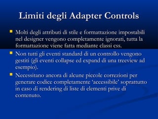 LLiimmiittii ddeeggllii AAddaapptteerr CCoonnttrroollss 
 MMoollttii ddeeggllii aattttrriibbuuttii ddii ssttiillee ee ffoorrmmaattttaazziioonnee iimmppoossttaabbiillii 
nneell ddeessiiggnneerr vveennggoonnoo ccoommpplleettaammeennttee iiggnnoorraattii,, ttuuttttaa llaa 
ffoorrmmaattttaazziioonnee vviieennee ffaattttaa mmeeddiiaannttee ccllaassssii ccssss.. 
 NNoonn ttuuttttii ggllii eevveennttii ssttaannddaarrdd ddii uunn ccoonnttrroolllloo vveennggoonnoo 
ggeessttiittii ((ggllii eevveennttii ccoollllaappssee eedd eexxppaanndd ddii uunnaa ttrreeeevviieeww aadd 
eesseemmppiioo)).. 
 NNeecceessssiittaannoo aannccoorraa ddii aallccuunnee ppiiccccoollee ccoorrrreezziioonnii ppeerr 
ggeenneerraarree ccooddiiccee ccoommpplleettaammeennttee ‘‘aacccceessssiibbiillee’’ ssoopprraattttuuttttoo 
iinn ccaassoo ddii rreennddeerriinngg ddii lliissttee ddii eelleemmeennttii pprriivvee ddii 
ccoonntteennuuttoo.. 
 