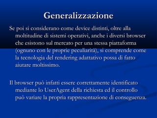 GGeenneerraalliizzzzaazziioonnee 
Se poi si considerano come ddeevviiccee ddiissttiinnttii,, oollttrree aallllaa 
mmoollttiittuuddiinnee ddii ssiisstteemmii ooppeerraattiivvii,, aanncchhee ii ddiivveerrssii bbrroowwsseerr 
cchhee eessiissttoonnoo ssuull mmeerrccaattoo ppeerr uunnaa sstteessssaa ppiiaattttaaffoorrmmaa 
((ooggnnuunnoo ccoonn llee pprroopprriiee ppeeccuulliiaarriittàà)),, ssii ccoommpprreennddee ccoommee 
llaa tteeccnnoollooggiiaa ddeell rreennddeerriinngg aaddaattttaattiivvoo ppoossssaa ddii ffaattttoo 
aaiiuuttaarree mmoollttiissssiimmoo.. 
IIll bbrroowwsseerr ppuuòò iinnffaattttii eesssseerree ccoorrrreettttaammeennttee iiddeennttiiffiiccaattoo 
mmeeddiiaannttee lloo UUsseerrAAggeenntt ddeellllaa rriicchhiieessttaa eedd iill ccoonnttrroolllloo 
ppuuòò vvaarriiaarree llaa pprroopprriiaa rraapppprreesseennttaazziioonnee ddii ccoonnsseegguueennzzaa.. 
 