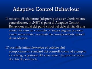 AAddaappttiivvee CCoonnttrrooll BBeehhaavviioouurr 
IIll ccoonncceettttoo ddii aaddaattttaattoorree ((aaddaapptteerr)) ppuuòò eesssseerr uulltteerriioorrmmeennttee 
ggeenneerraalliizzzzaattoo,, iinn ..NNEETT ssii ppaarrllaa ddii AAddaappttiivvee CCoonnttrrooll 
BBeehhaavviioouurr:: mmoollttii ddeeii ppuunnttii ccrriittiiccii nneell cciicclloo ddii vviittaa ddii uunnaa 
eennttiittàà ((ssiiaa eessssoo uunn ccoonnttrroolllloo oo ll’’iinntteerraa ppaaggiinnaa)) ppoossssoonnoo 
eesssseerree iinntteerrcceettttaattii ee ssoossttiittuuiittii ddaaii ccoorrrriissppoonnddeennttii mmeettooddii 
ddii uunn aaddaapptteerr.. 
EE’’ ppoossssiibbiillee iinnffaattttii iinntteerrcceettttaarree eedd aaddaattttaarree aallttrrii 
ccoommppoorrttaammeennttii ssttaannddaarrdd ddeeii ccoonnttrroollllii ccoommee aadd eesseemmppiioo:: 
iill ccaacchhiinngg,, llaa ggeessttiioonnee ddeell vviieeww-ssttaattee oo llaa pprroocceessssaazziioonnee 
ddeeii ddaattii ddii ppoosstt-bbaacckk.. 
 