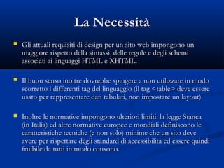LLaa NNeecceessssiittàà 
 GGllii aattttuuaallii rreeqquuiissiittii ddii ddeessiiggnn ppeerr uunn ssiittoo wweebb iimmppoonnggoonnoo uunn 
mmaaggggiioorree rriissppeettttoo ddeellllaa ssiinnttaassssii,, ddeellllee rreeggoollee ee ddeeggllii sscchheemmii 
aassssoocciiaattii aaii lliinngguuaaggggii HHTTMMLL ee XXHHTTMMLL.. 
 IIll bbuuoonn sseennssoo iinnoollttrree ddoovvrreebbbbee ssppiinnggeerree aa nnoonn uuttiilliizzzzaarree iinn mmooddoo 
ssccoorrrreettttoo ii ddiiffffeerreennttii ttaagg ddeell lliinngguuaaggggiioo ((iill ttaagg <<ttaabbllee>> ddeevvee eesssseerree 
uussaattoo ppeerr rraapppprreesseennttaarree ddaattii ttaabbuullaattii,, nnoonn iimmppoossttaarree uunn llaayyoouutt)).. 
 IInnoollttrree llee nnoorrmmaattiivvee iimmppoonnggoonnoo uulltteerriioorrii lliimmiittii:: llaa lleeggggee SSttaannccaa 
((iinn IIttaalliiaa)) eedd aallttrree nnoorrmmaattiivvee eeuurrooppeeee ee mmoonnddiiaallii ddeeffiinniissccoonnoo llee 
ccaarraatttteerriissttiicchhee tteeccnniicchhee ((ee nnoonn ssoolloo)) mmiinniimmee cchhee uunn ssiittoo ddeevvee 
aavveerree ppeerr rriissppeettttaarree ddeeggllii ssttaannddaarrdd ddii aacccceessssiibbiilliittàà eedd eesssseerree qquuiinnddii 
ffrruuiibbiillee ddaa ttuuttttii iinn mmooddoo ccoonnssoonnoo.. 
 