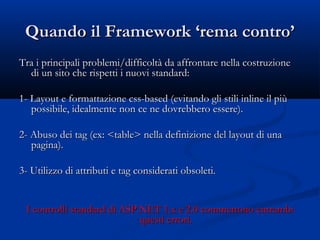 Quando iill FFrraammeewwoorrkk ‘‘rreemmaa ccoonnttrroo’’ 
TTrraa ii pprriinncciippaallii pprroobblleemmii//ddiiffffiiccoollttàà ddaa aaffffrroonnttaarree nneellllaa ccoossttrruuzziioonnee 
ddii uunn ssiittoo cchhee rriissppeettttii ii nnuuoovvii ssttaannddaarrdd:: 
11- LLaayyoouutt ee ffoorrmmaattttaazziioonnee ccssss-bbaasseedd ((eevviittaannddoo ggllii ssttiillii iinnlliinnee iill ppiiùù 
ppoossssiibbiillee,, iiddeeaallmmeennttee nnoonn ccee nnee ddoovvrreebbbbeerroo eesssseerree)).. 
22- AAbbuussoo ddeeii ttaagg ((eexx:: <<ttaabbllee>> nneellllaa ddeeffiinniizziioonnee ddeell llaayyoouutt ddii uunnaa 
ppaaggiinnaa)).. 
33- UUttiilliizzzzoo ddii aattttrriibbuuttii ee ttaagg ccoonnssiiddeerraattii oobbssoolleettii.. 
II ccoonnttrroollllii ssttaannddaarrdd ddii AASSPP..NNEETT 11..xx ee 22..00 ccoommmmeettttoonnoo eennttrraammbbii 
qquueessttii eerrrroorrii.. 
 