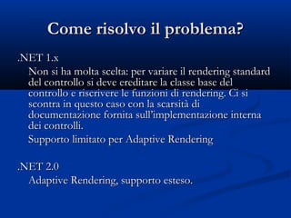 CCoommee rriissoollvvoo iill pprroobblleemmaa?? 
..NNEETT 11..xx 
NNoonn ssii hhaa mmoollttaa sscceellttaa:: ppeerr vvaarriiaarree iill rreennddeerriinngg ssttaannddaarrdd 
ddeell ccoonnttrroolllloo ssii ddeevvee eerreeddiittaarree llaa ccllaassssee bbaassee ddeell 
ccoonnttrroolllloo ee rriissccrriivveerree llee ffuunnzziioonnii ddii rreennddeerriinngg.. CCii ssii 
ssccoonnttrraa iinn qquueessttoo ccaassoo ccoonn llaa ssccaarrssiittàà ddii 
ddooccuummeennttaazziioonnee ffoorrnniittaa ssuullll’’iimmpplleemmeennttaazziioonnee iinntteerrnnaa 
ddeeii ccoonnttrroollllii.. 
SSuuppppoorrttoo lliimmiittaattoo ppeerr AAddaappttiivvee RReennddeerriinngg 
..NNEETT 22..00 
AAddaappttiivvee RReennddeerriinngg,, ssuuppppoorrttoo eesstteessoo.. 
 
