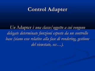 CCoonnttrrooll AAddaapptteerr 
UUnn AAddaapptteerr èè uunnaa ccllaassssee//ooggggeettttoo aa ccuuii vveennggoonnoo 
ddeelleeggaattee ddeetteerrmmiinnaattee ffuunnzziioonnii eessppoossttee ddaa uunn ccoonnttrroolllloo 
bbaassee ((ssiiaannoo eessssee rreellaattiivvee aallllaa ffaassee ddii rreennddeerriinngg,, ggeessttiioonnee 
ddeell vviieewwssttaattee,, eecccc……)).. 
 
