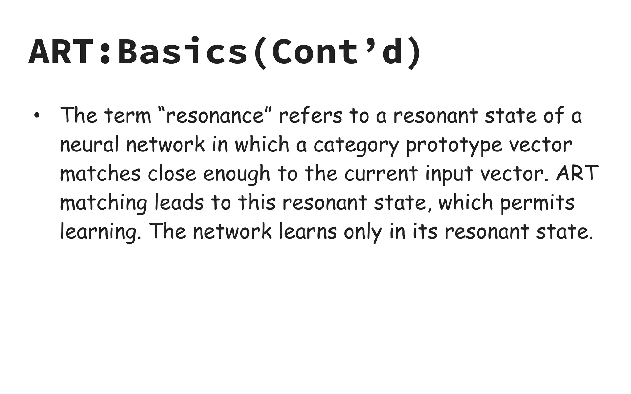 ART:Basics(Cont’d)
• The term “resonance” refers to a resonant state of a
neural network in which a category prototype vector
matches close enough to the current input vector. ART
matching leads to this resonant state, which permits
learning. The network learns only in its resonant state.
 