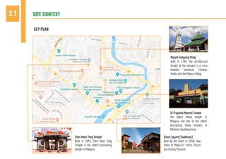 SITE CONTEXT2.1
KEY PLAN
Chen Hoon Teng Temple
Built in 1645, Chen Hoon Teng
Temple is the oldest functioning
temple in Malaysia
Dutch Square (Stadthuys)
Built by the Dutch in 1650, now
home to Malacca’s Christ Church
and History Museum.
Sri Poyatha Moorthi Temple
The oldest Hindu temple in
Malaysia and one of the oldest
functioning Hindu temples in
Maritime Southeast Asia.
Masjid Kampung Kling
Built in 1748, The architectural
design of the mosque is a cross
between Sumatran, Chinese,
Hindu, and the Malacca Malay.
 