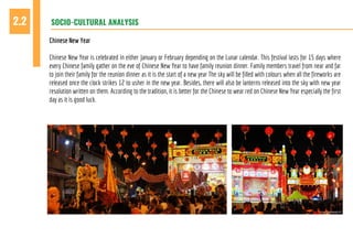 SOCIO-CULTURAL ANALYSIS2.2
Chinese New Year
Chinese New Year is celebrated in either January or February depending on the Lunar calendar. This festival lasts for 15 days where
every Chinese family gather on the eve of Chinese New Year to have family reunion dinner. Family members travel from near and far
to join their family for the reunion dinner as it is the start of a new year The sky will be filled with colours when all the fireworks are
released once the clock strikes 12 to usher in the new year. Besides, there will also be lanterns released into the sky with new year
resolution written on them. According to the tradition, it is better for the Chinese to wear red on Chinese New Year especially the first
day as it is good luck.
 