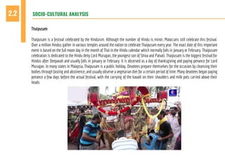 SOCIO-CULTURAL ANALYSIS2.2
Thaipusam
Thaipusam is a festival celebrated by the Hinduism. Although the number of Hindu is minor, Malaccans still celebrate this festival.
Over a million Hindus gather in various temples around the nation to celebrate Thaipusam every year. The exact date of this important
event is based on the full moon day in the month of Thai in the Hindu calendar which normally falls in January or February. Thaipusam
celebration is dedicated to the Hindu deity Lord Murugan, the youngest son of Shiva and Patvati. Thaipusam is the biggest festival for
Hindus after Deepavali and usually falls in January or February. It is observed as a day of thanksgiving and paying penance for Lord
Murugan. In many states in Malaysia, Thaipusam is a public holiday. Devotees prepare themselves for the occasion by cleansing their
bodies through fasting and abstinence, and usually observe a vegetarian diet for a certain period of time. Many devotees began paying
penance a few days before the actual festival, with the carrying of the kavadi on their shoulders and milk pots carried above their
heads
 