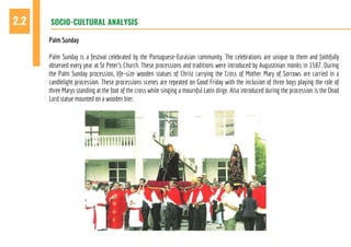 SOCIO-CULTURAL ANALYSIS2.2
Palm Sunday
Palm Sunday is a festival celebrated by the Portuguese-Eurasian community. The celebrations are unique to them and faithfully
observed every year at St Peter’s Church. These processions and traditions were introduced by Augustinian monks in 1587. During
the Palm Sunday procession, life-size wooden statues of Christ carrying the Cross of Mother Mary of Sorrows are carried in a
candlelight procession. These processions scenes are repeated on Good Friday with the inclusion of three boys playing the role of
three Marys standing at the foot of the cross while singing a mournful Latin dirge. Also introduced during the procession is the Dead
Lord statue mounted on a wooden bier.
 