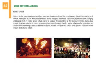 SOCIO-CULTURAL ANALYSIS2.2
Malacca Carnival
Malacca Carnival is a celebration that lasts for a month and showcases traditional dances and a variety of expositions covering local
tourism, industry and art. The Malaccans celebrate this festival throughout the whole of August with performances such as singing
and dancing which are related to their culture in order to celebrate the independence of their country. During this festival, they
promote the art and culture of the country by combining them into performances . Besides, boating and windsurfing competitions are
available whole month long as a way to celebrate this festival. It’s been part of the city’s cultural landscape since 2009 after melaka
received UNESCO’s nod in 2008
 