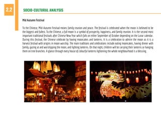 SOCIO-CULTURAL ANALYSIS2.2
Mid Autumn Festival
To the Chinese, Mid-Autumn Festival means family reunion and peace. The festival is celebrated when the moon is believed to be
the biggest and fullest. To the Chinese, a full moon is a symbol of prosperity, happiness, and family reunion. It is the second most
important traditional festivals after Chinese New Year which falls on either September of October depending on the Lunar calendar.
During this festival, the Chinese celebrate by having mooncakes and lanterns. It is a celebration to admire the moon as it is a
harvest festival with origins in moon worship. The main traditions and celebrations include eating mooncakes, having dinner with
family, gazing at and worshipping the moon, and lighting lanterns. On that night, children will be carrying their lanterns or hanging
them on tree branches. A glance through every house of colourful lanterns lightening the whole neighbourhood is a blessing.
 