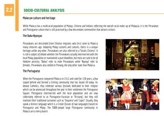 SOCIO-CULTURAL ANALYSIS2.2
Malaccan culture and heritage
While Malacca has a multiracial population of Malays, Chinese and Indians reflecting the overall racial make-up of Malaysia, it is the Peranakan
and Portuguese culture that is still practised by a few descendant communities that attracts visitors
The Baba Nyonyas
Peranakans are descended from Chinese migrants who first came to Malacca
many centuries ago. Adopting Malay customs and cultures, theirs is a unique
heritage unlike any other. Peranakans are also referred to a 'Straits Chinese'. It
is still a subject of debate whether the Peranakans actually intermarried with the
local Malay population or maintained a pure bloodline, but most are said to be of
Hokkien ancestry. 'Babas' refer to male Peranakans while 'Nyonya' refer to
females. Peranakans also settled in Penang, the only other state than Malacca.
The Portuguese
When the Portuguese conquered Malacca in 1511 and ruled for 130 years, a few
stayed behind and formed a fishing community that has lasted till today. As
devout Catholics, they celebrate various festivals dedicated to their religion
which can be witnessed throughout the year in their settlement the Portuguese
Square. Portuguese intermarried with the local population and are now
collectively referred to as Portuguese-Eurasian or 'Kristang', but they still
maintain their traditional surnames such as 'Sequiera' and 'Lopez'. Usually, they
speak a distinct language which is a Creole (fusion of two languages) based on
Portuguese and Malay. The 3000-people large Portuguese community in
Malacca are a merry bunch.
 