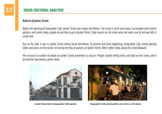 SOCIO-CULTURAL ANALYSIS2.2
Rebirth of Jonker Street
Before the opening of Geographer Cafe, Jonker Street was empty and lifeless. The street is eerie and empty. Surrounded with funeral
parlours and casket shops, people do not like to go to Jonker Street. Shop houses on the street were not taken care of and was left in
a bad state.
Due to the state it was in, Jonker Street almost faced demolition. To prevent that from happening, Geographer Cafe started placing
tables and chairs on the street, increasing the flow of patrons on Jonker Street. Other coffee shops along the street followed.
The increase in number of people on Jonker Street prevented its closure. People started selling items and food on the street, which
formed the now famous Jonker Walk.
Jonker Street before Geographer Café opened. Geographer Café placing tables and chairs on the street.
 