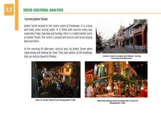 SOCIO-CULTURAL ANALYSIS2.2
Current Jonker Street
Jonker Street located in the centre street of Chinatown. It is a busy
and lively street during night. It is filled with tourists every day,
especially Friday, Saturday and Sunday, there is a night market starts
on Jonker Street. The street is packed will tourists and locals buying
food and items.
In the morning till afternoon, tourists pass by Jonker Street when
sightseeing and looking for food. They take photos of the buildings
that can only be found in Melaka.
View of Jonker Street from Geographer Café.
Jonker street is empty and lifeless during
morning and afternoon.
Stall that selling small accessories in front of
Geographer Café.
.
 