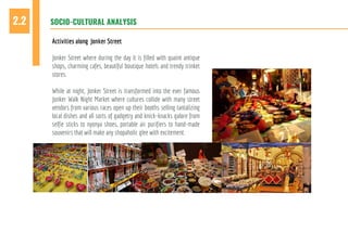 SOCIO-CULTURAL ANALYSIS2.2
Activities along Jonker Street
Jonker Street where during the day it is filled with quaint antique
shops, charming cafes, beautiful boutique hotels and trendy trinket
stores.
While at night, Jonker Street is transformed into the ever famous
Jonker Walk Night Market where cultures collide with many street
vendors from various races open up their booths selling tantalizing
local dishes and all sorts of gadgetry and knick-knacks galore from
selfie sticks to nyonya shoes, portable air purifiers to hand-made
souvenirs that will make any shopaholic glee with excitement.
 