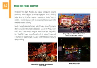 SOCIO-CULTURAL ANALYSIS2.2
The Jonker Walk Night Market is also popular amongst the busking
community where they are encourage to perform at any corner of
Jonker Street in the efforts to attract more tourist. Jonker Street at
night is a feast for the eyes with its many colorful lanterns and light
that decorates the building.
Besides being held as the heritage hub of Melaka, Jonker Street also
offers many interesting modern attractions such as the Melaka River
Cruise which takes visitors along the Melaka River and the famous
Hard Rock Café Melaka. Jonker Street is truly the pride of Melaka and
if you have the opportunity to visit, you will find the experience very
heart throbbing.
Lanterns and lights that decorated along
Jonker Street.
Stage at the end of Jonker Street where
people just getting up and sing.
Melaka River Cruise
 