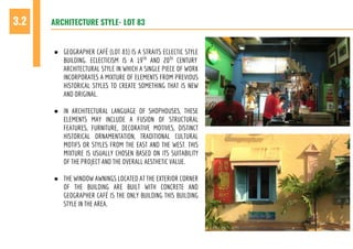 ARCHITECTURE STYLE- LOT 833.2
● GEOGRAPHER CAFÉ (LOT 83) IS A STRAITS ECLECTIC STYLE
BUILDING. ECLECTICISM IS A 19TH
AND 20TH
CENTURY
ARCHITECTURAL STYLE IN WHICH A SINGLE PIECE OF WORK
INCORPORATES A MIXTURE OF ELEMENTS FROM PREVIOUS
HISTORICAL STYLES TO CREATE SOMETHING THAT IS NEW
AND ORIGINAL.
● IN ARCHITECTURAL LANGUAGE OF SHOPHOUSES, THESE
ELEMENTS MAY INCLUDE A FUSION OF STRUCTURAL
FEATURES, FURNITURE, DECORATIVE MOTIVES, DISTINCT
HISTORICAL ORNAMENTATION, TRADITIONAL CULTURAL
MOTIFS OR STYLES FROM THE EAST AND THE WEST. THIS
MIXTURE IS USUALLY CHOSEN BASED ON ITS SUITABILITY
OF THE PROJECT AND THE OVERALL AESTHETIC VALUE.
● THE WINDOW AWNINGS LOCATED AT THE EXTERIOR CORNER
OF THE BUILDING ARE BUILT WITH CONCRETE AND
GEOGRAPHER CAFÉ IS THE ONLY BUILDING THIS BUILDING
STYLE IN THE AREA.
 
