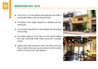 ARCHITECTURE STYLE- LOT 813.3
● As for Lot 81, it is an early shophouse which dates back to the 1600s. It
was built when Melaka is under the ruling of the Dutch.
● The building is much compact compared to its neighbours and had a
simple façade.
● It can be easily recognised from its covered walkway and small windows
on the first floor.
● The windows located on the first floor are French louvered windows
with a pair of full-length timber shutters, paired with a rectangular
transom.
● Geometric floor motifs dominate the interior and exterior of the café.
They are made of terrace-cotta clay tiles which are one of the common
features in the Straits Eclectic-style shophouses.
 