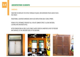 ARCHITECTURE ELEMENTS3.4
WINDOWS
FUNCTION TO VENTILATE THE SPACE THROUGH FAÇADE, INTO INTERIOR SPACES WHICH FACES
THE STREET.
TRADITIONAL LOUVERED WINDOWS WHICH AID VENTILATION, BUILT USING TIMBER.
FRENCH STYLE OPENINGS PROVIDE FULL VIEW OF JONKER STREET. ALLOWS NATURAL
LIGHTING INTO INTERIOR SPACE.
AFTER RENOVATION IN 1999, GLASS PANELS WERE ADDED AS ANOTHER LAYER TO PREVENT
ANY DAMAGES TO THE INTERIOR SIDE OF THE BUILDING.
 