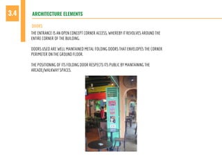 ARCHITECTURE ELEMENTS3.4
DOORS
THE ENTRANCE IS AN OPEN CONCEPT CORNER ACCESS, WHEREBY IT REVOLVES AROUND THE
ENTIRE CORNER OF THE BUILDING.
DOORS USED ARE WELL MAINTAINED METAL FOLDING DOORS THAT ENVELOPES THE CORNER
PERIMETER ON THE GROUND FLOOR.
THE POSITIONING OF ITS FOLDING DOOR RESPECTS ITS PUBLIC BY MAINTAINING THE
ARCADE/WALKWAY SPACES.
 