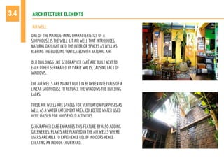 ARCHITECTURE ELEMENTS3.4
AIR WELL
ONE OF THE MAIN DEFINING CHARACTERISTICS OF A
SHOPHOUSE IS THE WELL-LIT AIR WELL THAT INTRODUCES
NATURAL DAYLIGHT INTO THE INTERIOR SPACES AS WELL AS
KEEPING THE BUILDING VENTILATED WITH NATURAL AIR.
OLD BUILDINGS LIKE GEOGRAPHER CAFÉ ARE BUILT NEXT TO
EACH OTHER SEPARATED BY PARTY WALLS, CAUSING LACK OF
WINDOWS.
THE AIR WELLS ARE MAINLY BUILT IN BETWEEN INTERVALS OF A
LINEAR SHOPHOUSE TO REPLACE THE WINDOWS THE BUILDING
LACKS.
THESE AIR WELLS ARE SPACES FOR VENTILATION PURPOSES AS
WELL AS A WATER CATCHMENT AREA. COLLECTED WATER USED
HERE IS USED FOR HOUSEHOLD ACTIVITIES.
GEOGRAPHER CAFÉ ENHANCES THIS FEATURE BY ALSO ADDING
GREENERIES. PLANTS ARE PLANTED IN THE AIR WELLS WHERE
USERS ARE ABLE TO EXPERIENCE RELIEF INDOORS HENCE
CREATING AN INDOOR COURTYARD.
 