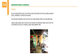 ARCHITECTURE ELEMENTS3.4
IN THE GEOGRAPHER CAFÉ, THE ARCHES ARE SUPPORTED BY THE COLUMNS ON BOTH
SIDES, FORMING A COVERED WALKWAY.
THE ARCADE PROVIDES SHELTER FOR THE PEDESTRIANS FROM THE SUN AND RAIN.
TABLES AND CHAIRS ARE PLACED IN THE ARCADE TO PROVIDE MORE SEATS FOR THE
CUSTOMERS ESPECIALLY DURING LUNCH AND DINNER TIME.
ARCADE
 