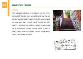 ARCHITECTURE ELEMENTS3.4
STAIRCASE
THERE ARE TWO STAIRCASES IN THE GEOGRAPHER CAFE. THE FIRST, A
HALF LANDING STAIRCASE WHICH IS LOCATED IN THE NEW WING AND
SECONDLY, A WINDER STAIRCASE WHICH IS LOCATED IN THE OLD WING.
THE BRICK WALLS ONLY PROVIDE MINIMAL SUPPORT FOR BOTH
STAIRCASES. BOTH STAIRCASES ARE FULLY CONSTRUCTED WITH TIMBER.
FOR THE HALF LANDING STAIRCASE, MATERIAL USED IN ELEMENTS OF
STAIRCASE WERE MADE OUT OF TIMBER FINISHING SUCH AS RISERS,
TREADS, HANDRAILS AND BALUSTERS.
 