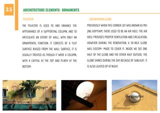 THE PILASTER IS USED TO AND ENHANCE THE
APPEARANCE OF A SUPPORTING COLUMN, AND TO
ARTICULATE AN EXTENT OF WALL, WITH ONLY AN
ORNAMENTAL FUNCTION. IT CONSISTS OF A FLAT
SURFACE RAISED FROM THE WALL SURFACE, IT IS
USUALLY TREATED AS THOUGH IT WERE A COLUMN,
WITH A CAPITAL AT THE TOP AND PLINTH AT THE
BOTTOM.
PREVIOUSLY WHEN THIS CORNER LOT WAS KNOWN AS MEI
JING KOPITIAM, THERE USED TO BE AN AIR HOLE. THE AIR
HOLE PROVIDES PROPER VENTILATION AND CIRCULATION,
HOWEVER DURING THE RENOVATION, A 38-INCH GLOBE
WAS CUSTOM- MADE TO COVER IT. INSIDE WE SEE ONE
HALF OF THE GLOBE AND THE OTHER HALF OUTSIDE. THE
GLOBE SHINES DURING THE DAY BECAUSE OF SUNLIGHT. IT
IS ALSO LIGHTED UP AT NIGHT.
ARCHITECTURE ELEMENTS- ORNAMENTS3.5
PILASTER GEOGRAPHER GLOBE
 