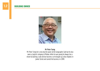 BUILDING OWNER1.2
Mr Peter Tseng
Mr Peter Tseng he is not only the owner of the Geographer Cafe but he also
owns a Logistic company in Melaka. When he was young he always has a
dream of owning a cafe and bar business so he bought up a few shoplots in
Jonker Street and started the business in 1999.
 