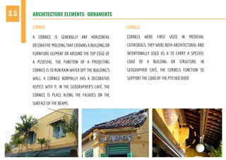 A CORNICE IS GENERALLY ANY HORIZONTAL
DECORATIVE MOLDING THAT CROWNS A BUILDING OR
FURNITURE ELEMENT OR AROUND THE TOP EDGE OF
A PEDESTAL. THE FUNCTION OF A PROJECTING
CORNICE IS TO RUN RAIN WATER OFF THE BUILDING’S
WALL. A CORNICE NORMALLY HAS A DECORATIVE
ASPECT WITH IT. IN THE GEOGRAPHER’S CAFÉ, THE
CORNICE IS PLACE ALONG THE FACADES ON THE
SURFACE OF THE BEAMS.
CORBELS WERE FIRST USED IN MEDIEVAL
CATHEDRALS. THEY WERE BOTH ARCHITECTURAL AND
INTENTIONALLY USED AS A TO CARRY A SPECIFIC
LOAD OF A BUILDING OR STRUCTURE. IN
GEOGRAPHER CAFÉ, THE CORBELS FUNCTION TO
SUPPORT THE LOAD OF THE PITCHED ROOF.
ARCHITECTURE ELEMENTS- ORNAMENTS3.5
CORNICE CORBELS
 