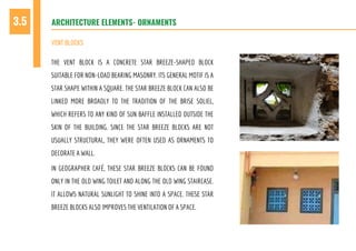 THE VENT BLOCK IS A CONCRETE STAR BREEZE-SHAPED BLOCK
SUITABLE FOR NON-LOAD BEARING MASONRY. ITS GENERAL MOTIF IS A
STAR SHAPE WITHIN A SQUARE. THE STAR BREEZE BLOCK CAN ALSO BE
LINKED MORE BROADLY TO THE TRADITION OF THE BRISE SOLIEL,
WHICH REFERS TO ANY KIND OF SUN BAFFLE INSTALLED OUTSIDE THE
SKIN OF THE BUILDING. SINCE THE STAR BREEZE BLOCKS ARE NOT
USUALLY STRUCTURAL, THEY WERE OFTEN USED AS ORNAMENTS TO
DECORATE A WALL.
IN GEOGRAPHER CAFÉ, THESE STAR BREEZE BLOCKS CAN BE FOUND
ONLY IN THE OLD WING TOILET AND ALONG THE OLD WING STAIRCASE.
IT ALLOWS NATURAL SUNLIGHT TO SHINE INTO A SPACE. THESE STAR
BREEZE BLOCKS ALSO IMPROVES THE VENTILATION OF A SPACE.
ARCHITECTURE ELEMENTS- ORNAMENTS3.5
VENT BLOCKS
 