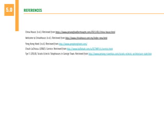 REFERENCES5.0
China House. (n.d.). Retrieved from https://www.penangfoodforthought.com/2015/01/china-house.html
Welcome to ChinaHouse. (n.d.). Retrieved from http://www.chinahouse.com.my/index-new.html
Yeng Keng Hotel. (n.d.). Retrieved from http://www.yengkenghotel.com/
Chuck LaChiusa. (2002). Cornice. Retrieved from http://www.buffaloah.com/a/DCTNRY/c/cornice.html
Tye T. (2018). Straits Eclectic Shophouses in George Town. Retrieved from http://www.penang-traveltips.com/straits-eclectic-architecture-style.htm
 