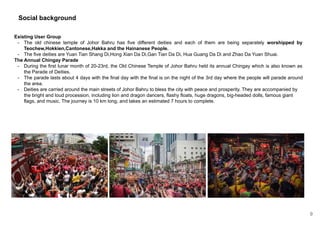 Social background
Existing User Group
- The old chinese temple of Johor Bahru has five different deities and each of them are being separately worshipped by
Teochew,Hokkien,Cantonese,Hakka and the Hainanese People.
- The five deities are Yuan Tian Shang Di,Hong Xian Da Di,Gan Tian Da Di, Hua Guang Da Di and Zhao Da Yuan Shuai.
The Annual Chingay Parade
- During the first lunar month of 20-23rd, the Old Chinese Temple of Johor Bahru held its annual Chingay which is also known as
the Parade of Deities.
- The parade lasts about 4 days with the final day with the final is on the night of the 3rd day where the people will parade around
the area.
- Deities are carried around the main streets of Johor Bahru to bless the city with peace and prosperity. They are accompanied by
the bright and loud procession, including lion and dragon dancers, flashy floats, huge dragons, big-headed dolls, famous giant
flags, and music. The journey is 10 km long, and takes an estimated 7 hours to complete.
9
 