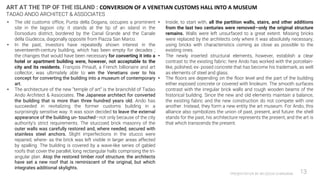 PRESENTATION BY AR.GEEVA CHANDANA 13
• The old customs office, Punta della Dogana, occupies a prominent
site in the lagoon city: it stands at the tip of an island in the
Dorsoduro district, bordered by the Canal Grande and the Canale
della Giudecca, diagonally opposite from Piazza San Marco.
• In the past, investors have repeatedly shown interest in the
seventeenth-century building, which has been empty for decades ;
the changes that would have been necessary for converting it into a
hotel or apartment building were, however, not acceptable to the
city and its residents. François Pinault, a French billionaire and art
collector, was ultimately able to win the Venetians over to his
concept for converting the building into a museum of contemporary
art.
• The architecture of the new “temple of art” is the brainchild of Tadao
Ando Architect & Associates. The Japanese architect for converted
the building that is more than three hundred years old. Ando has
succeeded in revitalizing the former customs building in a
surprisingly sensitive way. It was soon decided to leave the external
appearance of the building un- touched—not only because of the city
authority’s strict requirements. The stuccoed brick masonry of the
outer walls was carefully restored and, where needed, secured with
stainless steel anchors. Slight imperfections in the stucco were
repaired, where- as the brick was left visible in larger areas affected
by spalling. The building is covered by a wave-like series of gabled
roofs that cover the parallel, long rectangular halls comprising the tri-
angular plan. Atop the restored timber roof structure, the architects
have set a new roof that is reminiscent of the original, but which
integrates additional skylights.
• Inside, to start with, all the partition walls, stairs, and other additions
from the last two centuries were removed—only the original structure
remains. Walls were left unsurfaced to a great extent. Missing bricks
were replaced by the architects only where it was absolutely necessary,
using bricks with characteristics coming as close as possible to the
existing ones.
• The newly inserted structural elements, however, establish a clear
contrast to the existing fabric: here Ando has worked with the porcelain-
like, polished, ex- posed concrete that has become his trademark, as well
as elements of steel and glass.
• The floors are depending on the floor level and the part of the building
either exposed concrete or covered with linoleum. The smooth surfaces
contrast with the irregular brick walls and rough wooden beams of the
historical building. Since the new and old elements maintain a balance,
the existing fabric and the new construction do not compete with one
another. Instead, they form a new entity the art museum. For Ando, this
alliance also symbolizes the union of past, present, and future: the shell
stands for the past, his architecture represents the present, and the art is
that which transcends the present.
ART AT THE TIP OF THE ISLAND : CONVERSION OF A VENETIAN CUSTOMS HALL INTO A MUSEUM
TADAO ANDO ARCHITECT & ASSOCIATES
 