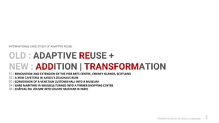 PRESENTATION BY AR.GEEVA CHANDANA 2
OLD : ADAPTIVE REUSE +
NEW : ADDITION | TRANSFORMATION
01 | RENOVATION AND EXTENSION OF THE PIER ARTS CENTRE, ORKNEY ISLANDS, SCOTLAND
02 | A NEW CAFETERIA IN KASSEL’S ZEUGHAUS RUIN
03 | CONVERSION OF A VENETIAN CUSTOMS HALL INTO A MUSEUM
04 | GARE MARITIME IN BRUSSELS TURNED INTO A TIMBER SHOPPING CENTRE
05 | CHÂTEAU DU LOUVRE INTO LOUVRE MUSEUM IN PARIS
INTERNATIONAL CASE STUDY OF ADAPTIVE REUSE
 