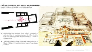 CHÂTEAU DU LOUVRE INTO LOUVRE MUSEUM IN PARIS
Louvre Pyramid by I.M, Pei: The Glass Pyramid
PRESENTATION BY AR.GEEVA CHANDANA 22
• Construction cost of Louvre in 16th century - In total, it is
estimated that the Louvre cost around 30 million livres to
build. This is the equivalent of approximately $4.5 billion in
today’s money.
• The Glass Pyramid of the Louvre was inaugurated the 4
March 1989, and the total cost of the Louvre Pyramid was
$2 billion.
 
