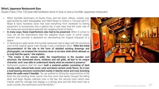 PRESENTATION BY AR.GEEVA CHANDANA 51
Shiori, Japanese Restaurant Goa
Studio Praia | This 132-year-old hardware store in Goa is now a humble Japanese restaurant
• When Rochelle Santimano of Studio Praia, and her team, Allison Joseph, was
approached by Sahil Adwalpalkar and Nikhil Moye to restore a 132-year-old P.P.
Moye & Sons hardware store that sold everything from hardware to fishing
equipment to accessories into a yakitori bar, it was clear that the rustic vibe of
the restaurant would blend well with the neighbourhood of Siolim.
• In many ways, these imperfections also had to be preserved. When it comes to
Goa, not all the restorations take the adaptive reuse route. In some cases,
cement and concrete is plastered on, demolishing the original character of a
space.
• In Santimano’s able hands, the humble restaurant had to align with the emotional
core of the original space, even though it was a hardware store. “After the initial
documentation of the site in the form of detailed existing drawings and
photographs, we emptied the structure down to its bare shell which allowed us
to truly feel the space,” she explains.
• “The cracks in the uneven walls, the imperfections in the wooden roof
structure, the distressed doors, windows and old grills, all lent to its unique
character, and I was able to understand clearly what we wanted to preserve.”
• Santimano explains that her team built a material palette consisting of dark
moody walls, natural teak wood, cane and black cement oxide floors. As it was
a load bearing structure constructed mainly in laterite stone and mud, knocking
down the walls wasn’t feasible. “So, we worked on fitting the requirements of the
brief into the existing three rooms—the first room that earlier housed the billing
desk and large display cabinets now is the bar, the second room which was
mainly used for storage and display is a dining area and the third room has a
sushi counter, the washrooms and the kitchen.”
 