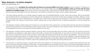 PRESENTATION BY AR.GEEVA CHANDANA 62
• The designers had to strengthen the existing slab and beams by anchoring ISMB’s from beam to beam wherever required. The Majority of
the ground floor was used for kitchen and other utilities, a nice double height area with long chandeliers made up of Cane with the forms
inspired from Buddhist stupas stood at the entrance of the ground floor. Right below the double height was the entrance to the art gallery
and the staircase which leads to the main dining area. The first floor consisted of an indoor & semi outdoor seating area.
• The indoor Seating area had a mix of Booth seating, 4 seaters and a Cocktail/Mocktail Bar Counter. All the service areas, office & dumbwaiter
were located at the rear connected by a service staircase, this arrangement ensured the services had a separate circulation. When you move
onto the second floor you’re welcomed by a courtyard with a lotus pond at the centre, the remainder of the area is covered with sloped
mangalore tiled roof creating a covered semi outdoor seating area, we have different kinds of seating arrangements to accommodate the
guests.
• The designers created a booth seating with masonry & a concrete finish with a planter box. A private dining area has also been incorporated
which has the provisions to host workshops & other events as well. The outer boundaries of the restaurant was covered due to the presence
of a dilapidated structure on one side and a private residence on the other.
• The designers created provisions planted creepers at the top which would eventually grow and create a green wall. The wood for the doors
and windows are polished in a dark walnut colour that builds a contrast with the white walls. As we move up to the first floor the terracotta
floor tiles are used across the entire floor and warm cotton black and white printed fabrics are used for the upholstery. The bar has a bit of
wood and cane depicting a pattern of a traditional saree on the façade. The furniture was also one of the highlights. They were designed to be
simple and sturdy, mostly in wood and wicker to merge in with the aesthetic of the space created. Earthy tones of fabric was used along with
wood polished in a walnut finish. The fabric used for the upholstery were mainly black and white patterned prints.
• The third floor is mainly the outdoor/ courtyard vibe of the entire restaurant. The central area works as a courtyard with printed tiles and a lily
pond at the centre along with seating on three sides. The general lighting are focus lights that are used to accentuate the Mangalore tiled roof
along with decorative lights are mainly bamboo lights. Cane furniture is used as the main element on this floor and wooden table tops along
with a few green Jaipur marble tops.
Maya, Restaurant + Art Gallery, Bangalore
Maze Concept Design LLP
 