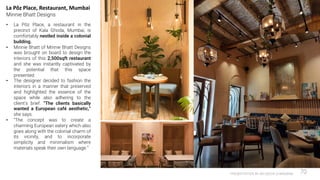 PRESENTATION BY AR.GEEVA CHANDANA 70
La Pôz Place, Restaurant, Mumbai
Minnie Bhatt Designs
• La Pôz Place, a restaurant in the
precinct of Kala Ghoda, Mumbai, is
comfortably nestled inside a colonial
building.
• Minnie Bhatt of Minnie Bhatt Designs
was brought on board to design the
interiors of this 2,500sqft restaurant
and she was instantly captivated by
the potential that this space
presented.
• The designer decided to fashion the
interiors in a manner that preserved
and highlighted the essence of the
space while also adhering to the
client’s brief. “The clients basically
wanted a European café aesthetic,”
she says.
• “The concept was to create a
charming European eatery which also
goes along with the colonial charm of
its vicinity, and to incorporate
simplicity and minimalism where
materials speak their own language.”
 