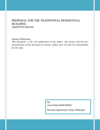 PROPOSAL FOR THE TRADITIONAL RESIDENTIAL
BUILDING
ADAPTIVE REUSE
Statuary Publication
This document is the sole publication of the Author. Any misuse and the mis-
interpretation of this document by anyone, author does not take the responsibility
for the same.
By:
Amit Pokhrel(MSC06908)
Khwopa Engineering College, Bhaktapur
 