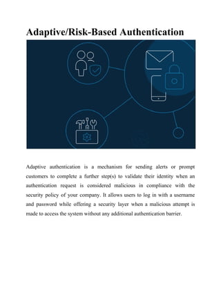 Adaptive/Risk-Based Authentication
Adaptive authentication is a mechanism for sending alerts or prompt
customers to complete a further step(s) to validate their identity when an
authentication request is considered malicious in compliance with the
security policy of your company. It allows users to log in with a username
and password while offering a security layer when a malicious attempt is
made to access the system without any additional authentication barrier.
 