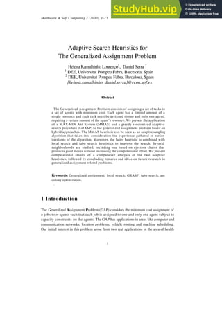 Mathware & Soft Computing 7 (2000), 1-15
1
Adaptive Search Heuristics for
The Generalized Assignment Problem
Helena Ramalhinho Lourenço1
, Daniel Serra 2
1
DEE, Universitat Pompeu Fabra, Barcelona, Spain
2
DEE, Universitat Pompeu Fabra, Barcelona, Spain
{helena.ramalhinho, daniel.serra}@econ.upf.es
Abstract
The Generalized Assignment Problem consists of assigning a set of tasks to
a set of agents with minimum cost. Each agent has a limited amount of a
single resource and each task must be assigned to one and only one agent,
requiring a certain amount of the agent’s resource. We present the application
of a MAX-MIN Ant System (MMAS) and a greedy randomized adaptive
search procedure (GRASP) to the generalized assignment problem based on
hybrid approaches. The MMAS heuristic can be seen as an adaptive sampling
algorithm that takes into consideration the experience gathered in earlier
iterations of the algorithm. Moreover, the latter heuristic is combined with
local search and tabu search heuristics to improve the search. Several
neighborhoods are studied, including one based on ejection chains that
produces good moves without increasing the computational effort. We present
computational results of a comparative analysis of the two adaptive
heuristics, followed by concluding remarks and ideas on future research in
generalized assignment related problems.
Keywords: Generalized assignment, local search, GRASP, tabu search, ant
colony optimization.
.
1 Introduction
The Generalized Assignment Problem (GAP) considers the minimum cost assignment of
n jobs to m agents such that each job is assigned to one and only one agent subject to
capacity constraints on the agents. The GAP has applications in areas like computer and
communication networks, location problems, vehicle routing and machine scheduling.
Our initial interest in this problem arose from two real applications in the area of health
 