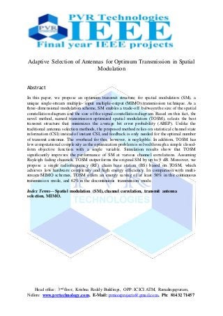 Head office: 3nd floor, Krishna Reddy Buildings, OPP: ICICI ATM, Ramalingapuram,
Nellore www.pvrtechnology.com, E-Mail: pvrieeeprojects@gmail.com, Ph: 81432 71457
Adaptive Selection of Antennas for Optimum Transmission in Spatial
Modulation
Abstract
In this paper, we propose an optimum transmit structure for spatial modulation (SM), a
unique single-stream multiple- input multiple-output (MIMO) transmission technique. As a
three-dimensional modulation scheme, SM enables a trade-off between the size of the spatial
constellation diagram and the size of the signal constellation diagram. Based on this fact, the
novel method, named transmission optimized spatial modulation (TOSM), selects the best
transmit structure that minimizes the average bit error probability (ABEP). Unlike the
traditional antenna selection methods, the proposed method relies on statistical channel state
information (CSI) instead of instant CSI, and feedback is only needed for the optimal number
of transmit antennas. The overhead for this, however, is negligible. In addition, TOSM has
low computational complexity as the optimization problem is solved through a simple closed-
form objective function with a single variable. Simulation results show that TOSM
significantly improves the performance of SM at various channel correlations. Assuming
Rayleigh fading channels, TOSM outperforms the original SM by up to 9 dB. Moreover, we
propose a single radiofrequency (RF) chain base station (BS) based on TOSM, which
achieves low hardware complexity and high energy efficiency. In comparison with multi-
stream MIMO schemes, TOSM offers an energy saving of at least 56% in the continuous
transmission mode, and 62% in the discontinuous transmission mode.
Index Terms—Spatial modulation (SM), channel correlation, transmit antenna
selection, MIMO.
 