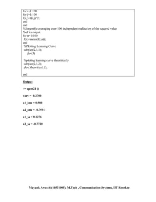 for i=1:100
for j=1:100
f(i,j)=f(i,j)^2;
end
end
%Ensemble averaging over 100 independent realization of the squared value
%of its output.
for n=1:100
 J(n)=mean(f(:,n));
end
 %Plotting Learning Curve
 subplot(2,1,1);
    plot(J)

%ploting learning curve theoritically
subplot(2,1,2);
plot( theoritical_J);

end

Output

>> ques21 ()

varv = 0.2700

a1_lms = 0.980

a2_lms = -0.7591

a1_ss = 0.1276

a2_ss = -0.7720




      Mayank Awasthi(10531005), M.Tech , Communication Systems, IIT Roorkee
 