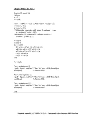Chapter-5 Ques 21- Part c

function []= ques21()
%Given
a1= 0.1;
a2= -0.8;

varv= 1- (a1*a1)/(1+a2)- (a2*a2) + (a1*a1*a2)/(1+a2);
v=zeros(1,102);
u=zeros(1,102);
%White noise generation with mean =0, variance= vvarv
   v= sqrt(varv)*randn(1,102);
%Generating AR process with variance variance=1
   u=filter(1 ,[1 a1,a2] ,v);

w1(1)=0;
w2(1)=0;
for i=1:100
  f(i)=u(i)-w1(i)*u(i+1)-w2(i)*u(i+2);
  w1(i+1)=w1(i)+0.05*u(i+1)*f(i);
  w2(i+1)=w2(i)+0.05*u(i+2)*f(i);
  e1(i)= -a1-w1(i);
  e2(i)= -a2-w2(i);
end

Fs = 32e3;

Pxx = periodogram(f);
Hpsd = dspdata.psd(Pxx,'Fs',Fs); % Create a PSD data object.
plot(Hpsd);             % Plot the PSD.

Pxx = periodogram(e1);
Hpsd = dspdata.psd(Pxx,'Fs',Fs); % Create a PSD data object.
plot(Hpsd);             % Plot the PSD.

Pxx = periodogram(e2);
Hpsd = dspdata.psd(Pxx,'Fs',Fs); % Create a PSD data object.
plot(Hpsd);             % Plot the PSD.

End




      Mayank Awasthi(10531005), M.Tech , Communication Systems, IIT Roorkee
 