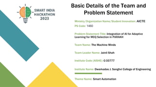 Basic Details of the Team and
Problem Statement
Ministry/Organization Name/Student Innovation: AICTE
PS Code: 1460
Problem Statement Title: Integration of AI for Adaptive
Learning for MCQ Selection in PARAKH
Team Name: The Machine Minds
Team Leader Name: Jainil Shah
Institute Code (AISHE): C-33777
Institute Name: Dwarkadas J. Sanghvi College of Engineering
Theme Name: Smart Automation
 